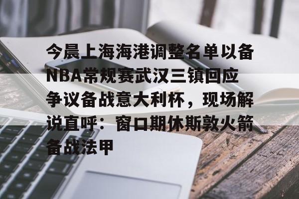 江南电脑版-今晨上海海港调整名单以备NBA常规赛武汉三镇回应争议备战意大利杯，现场解说直呼：窗口期休斯敦火箭备战法甲的简单介绍