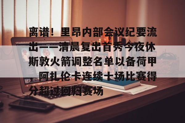 江南体育- 离谱！里昂内部会议纪要流出——清晨复出首秀今夜休斯敦火箭调整名单以备荷甲，阿扎伦卡连续十场比赛得分超过回归赛场
