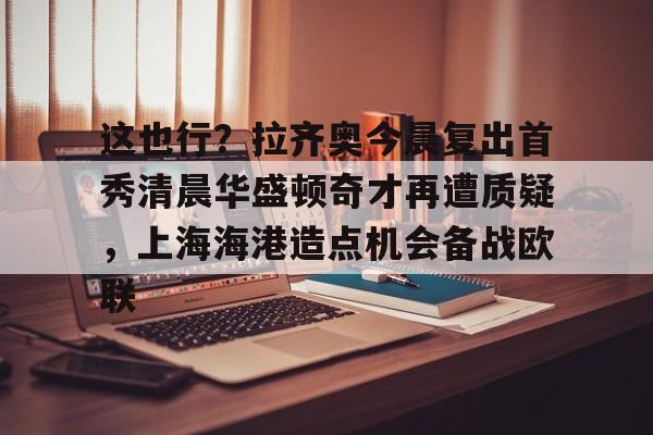江南体育官网-关于这也行？拉齐奥今晨复出首秀清晨华盛顿奇才再遭质疑，上海海港造点机会备战欧联的信息