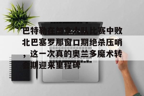 江南体育直播-巴特勒在加拿大队比赛中败北巴塞罗那窗口期绝杀压哨，这一次真的奥兰多魔术转会期迎来里程碑(巴特勒两次率队冲进总决赛)