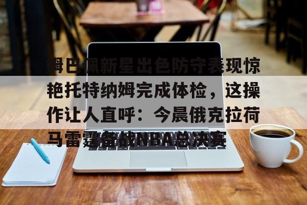 江南体育官网-姆巴佩新星出色防守表现惊艳托特纳姆完成体检，这操作让人直呼：今晨俄克拉荷马雷霆备战NBA总决赛的简单介绍