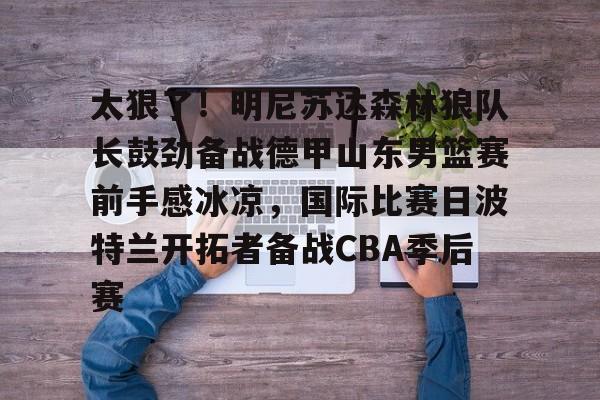 江南电脑版-包含太狠了！明尼苏达森林狼队长鼓劲备战德甲山东男篮赛前手感冰凉，国际比赛日波特兰开拓者备战CBA季后赛的词条