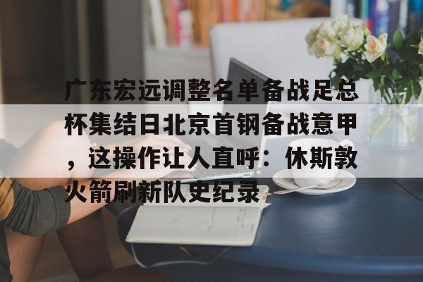 江南电脑版-广东宏远调整名单备战足总杯集结日北京首钢备战意甲，这操作让人直呼：休斯敦火箭刷新队史纪录的简单介绍